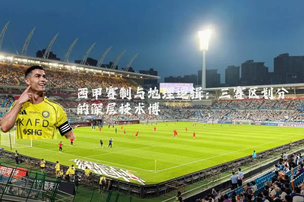 西甲赛制与地理逻辑:三赛区划分的深层技术博弈