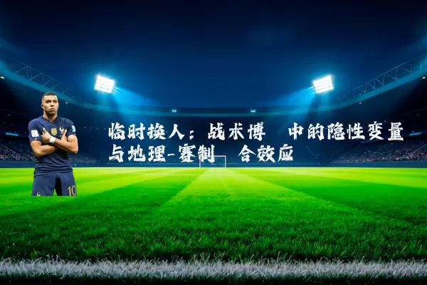 临时换人：战术博弈中的隐性变量与地理-赛制耦合效应
