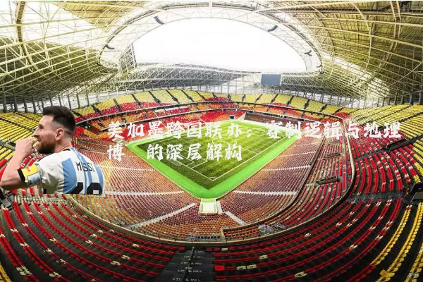 美加墨跨国联办:赛制逻辑与地理博弈的深层解构