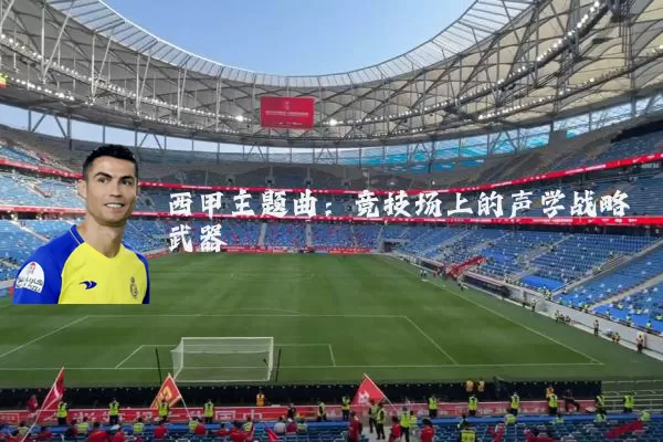 西甲主题曲：竞技场上的声学战略武器